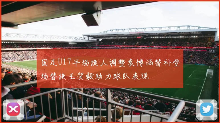 国足U17半场换人调整袁博涵替补登场替换王贺毅助力球队表现